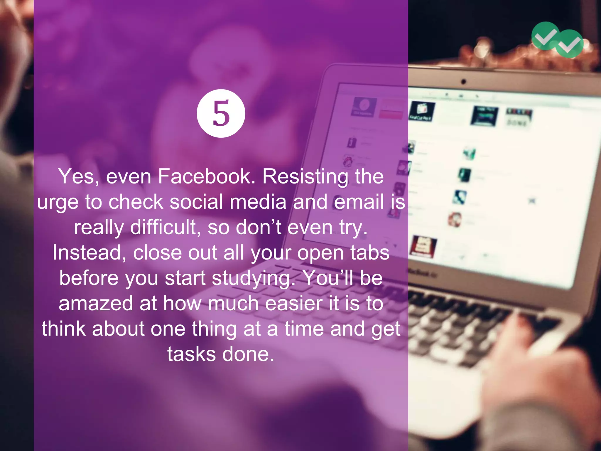 ❺
Yes, even Facebook. Resisting the
urge to check social media and email is
really difficult, so don’t even try.
Instead, close out all your open tabs
before you start studying. You’ll be
amazed at how much easier it is to
think about one thing at a time and get
tasks done.
 