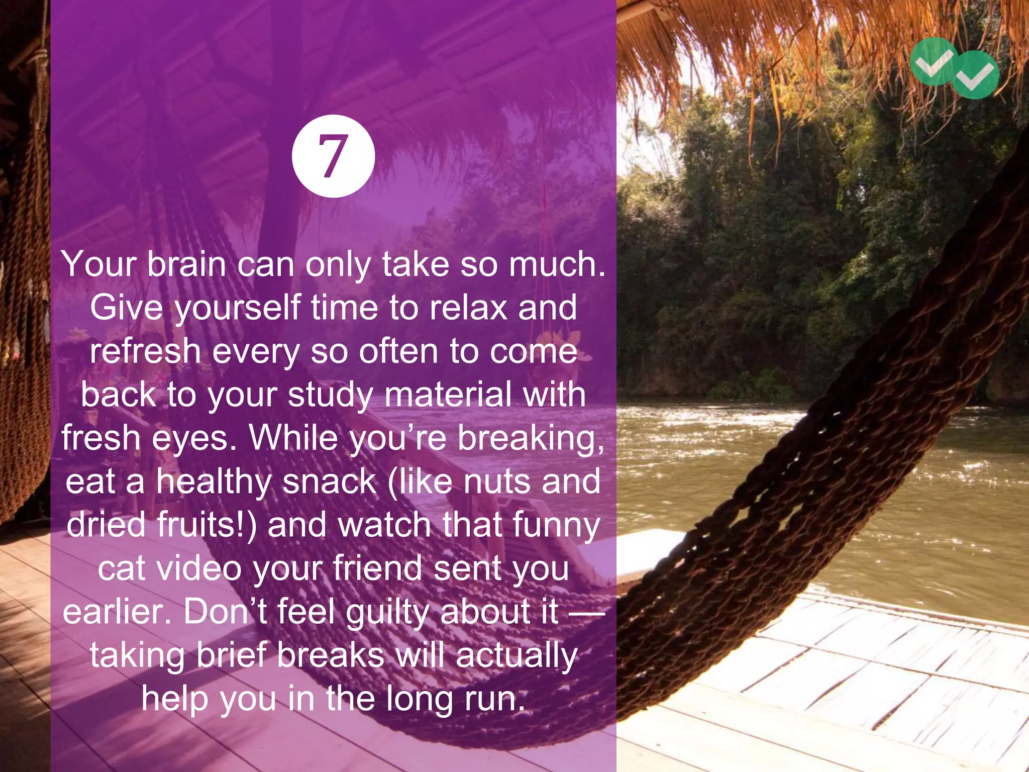 ❼
Your brain can only take so much.
Give yourself time to relax and
refresh every so often to come
back to your study material with
fresh eyes. While you’re breaking,
eat a healthy snack (like nuts and
dried fruits!) and watch that funny
cat video your friend sent you
earlier. Don’t feel guilty about it —
taking brief breaks will actually
help you in the long run.
 