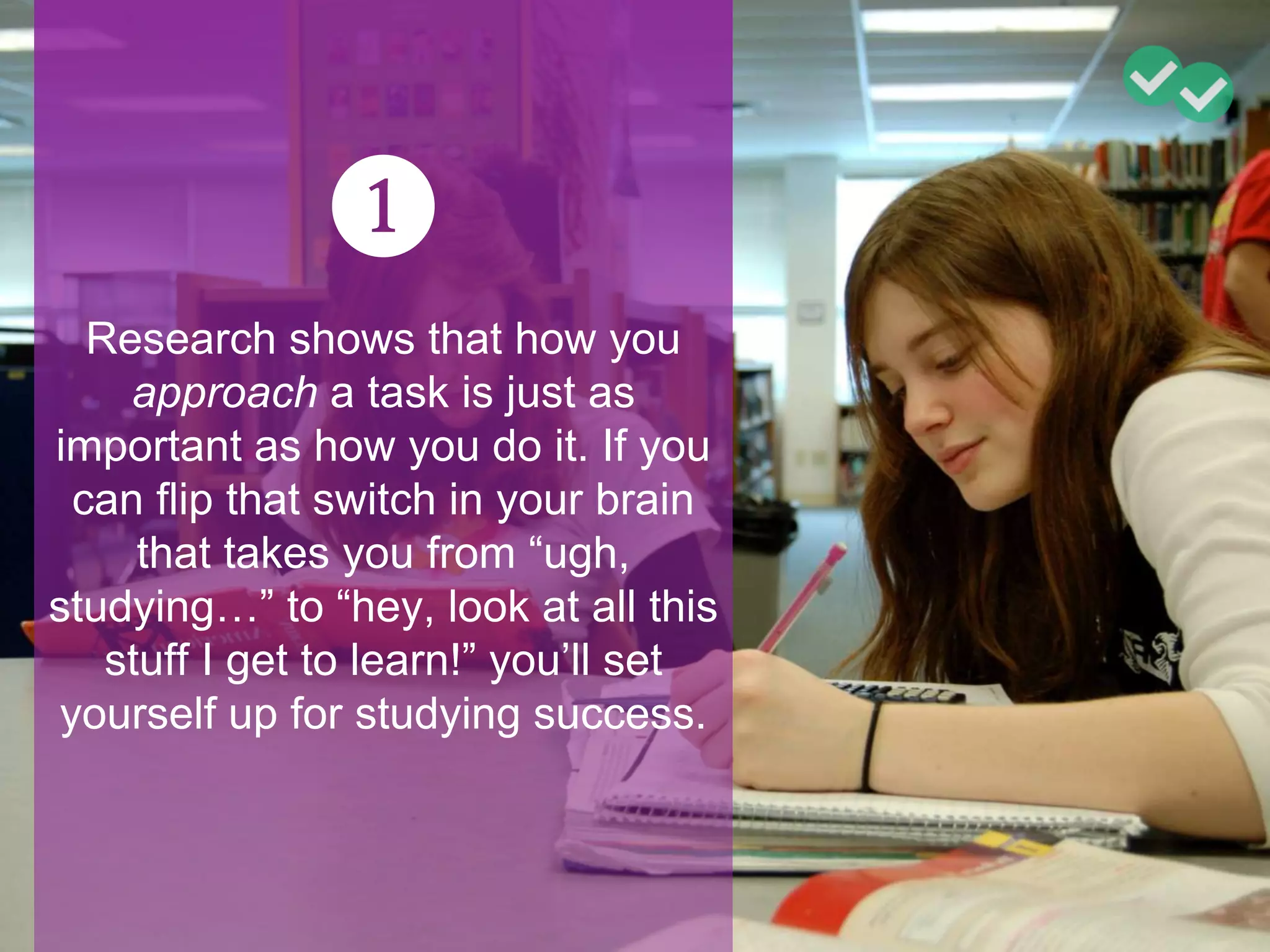 ❶
Research shows that how you
approach a task is just as
important as how you do it. If you
can flip that switch in your brain
that takes you from “ugh,
studying…” to “hey, look at all this
stuff I get to learn!” you’ll set
yourself up for studying success.
 