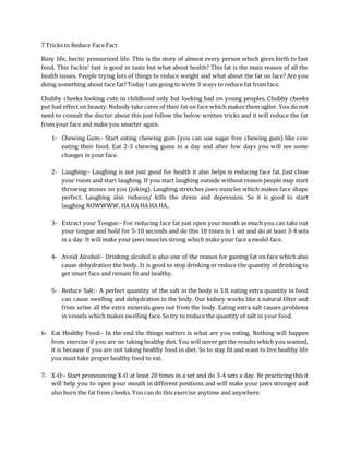 7 Tricks to Reduce Face Fact
Busy life, hectic pressurized life. This is the story of almost every person which gives birth to fast
food. This fuckin’ fast is good in taste but what about health? This fat is the main reason of all the
health issues. People trying lots of things to reduce weight and what about the fat on face? Are you
doing something about face fat? Today I am going to write 3 ways to reduce fat from face.
Chubby cheeks looking cute in childhood only but looking bad on young peoples. Chubby cheeks
put bad effect on beauty. Nobody take cares of their fat on face which makes them uglier. You do not
need to consult the doctor about this just follow the below written tricks and it will reduce the fat
from your face and make you smarter again.
1- Chewing Gum:- Start eating chewing gum (you can use sugar free chewing gum) like cow
eating their food. Eat 2-3 chewing gums in a day and after few days you will see some
changes in your face.
2- Laughing:- Laughing is not just good for health it also helps in reducing face fat. Just close
your room and start laughing. If you start laughing outside without reason people may start
throwing stones on you (joking). Laughing stretches jaws muscles which makes face shape
perfect. Laughing also reduces/ kills the stress and depression. So it is good to start
laughing NOWWWW. HA HA HA HA HA..
3- Extract your Tongue:- For reducing face fat just open your mouth as much you can take out
your tongue and hold for 5-10 seconds and do this 10 times in 1 set and do at least 3-4 sets
in a day. It will make your jaws muscles strong which make your face a model face.
4- Avoid Alcohol:- Drinking alcohol is also one of the reason for gaining fat on face which also
cause dehydration the body. It is good to stop drinking or reduce the quantity of drinking to
get smart face and remain fit and healthy.
5- Reduce Salt:- A perfect quantity of the salt in the body is 3.8. eating extra quantity in food
can cause swelling and dehydration in the body. Our kidney works like a natural filter and
from urine all the extra minerals goes out from the body. Eating extra salt causes problems
in vessels which makes swelling face. So try to reduce the quantity of salt in your food.
6- Eat Healthy Food:- In the end the things matters is what are you eating. Nothing will happen
from exercise if you are no taking healthy diet. You will never get the results which you wanted,
it is because if you are not taking healthy food in diet. So to stay fit and want to live healthy life
you must take proper healthy food to eat.
7- X-O:- Start pronouncing X-O at least 20 times in a set and do 3-4 sets a day. Br practicing this it
will help you to open your mouth in different positions and will make your jaws stronger and
also burn the fat from cheeks. You can do this exercise anytime and anywhere.
 