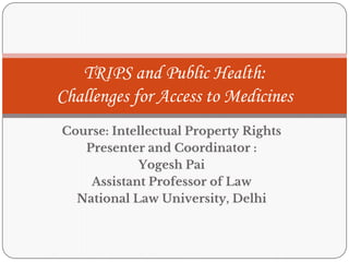Course: Intellectual Property Rights
Presenter and Coordinator :
Yogesh Pai
Assistant Professor of Law
National Law University, Delhi
TRIPS and Public Health:
Challenges for Access to Medicines
 