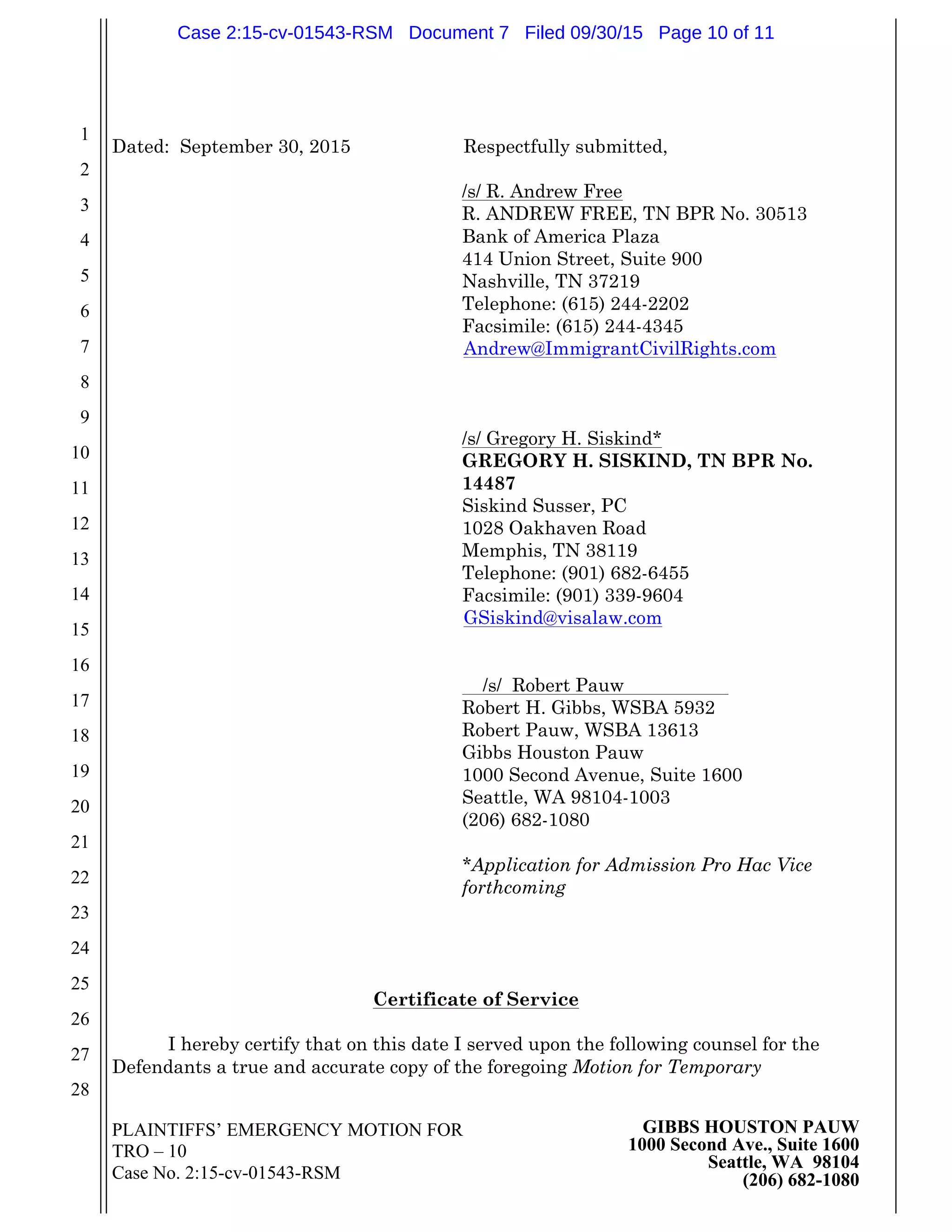 PLAINTIFFS’ EMERGENCY MOTION FOR
TRO – 10
Case No. 2:15-cv-01543-RSM
GIBBS HOUSTON PAUW
1000 Second Ave., Suite 1600
Seattle, WA 98104
(206) 682-1080
1
2
3
4
5
6
7
8
9
10
11
12
13
14
15
16
17
18
19
20
21
22
23
24
25
26
27
28
Dated: September 30, 2015 Respectfully submitted,
/s/ R. Andrew Free
R. ANDREW FREE, TN BPR No. 30513
Bank of America Plaza
414 Union Street, Suite 900
Nashville, TN 37219
Telephone: (615) 244-2202
Facsimile: (615) 244-4345
Andrew@ImmigrantCivilRights.com
/s/ Gregory H. Siskind*
GREGORY H. SISKIND, TN BPR No.
14487
Siskind Susser, PC
1028 Oakhaven Road
Memphis, TN 38119
Telephone: (901) 682-6455
Facsimile: (901) 339-9604
GSiskind@visalaw.com
/s/ Robert Pauw
Robert H. Gibbs, WSBA 5932
Robert Pauw, WSBA 13613
Gibbs Houston Pauw
1000 Second Avenue, Suite 1600
Seattle, WA 98104-1003
(206) 682-1080
*Application for Admission Pro Hac Vice
forthcoming
Certificate of Service
I hereby certify that on this date I served upon the following counsel for the
Defendants a true and accurate copy of the foregoing Motion for Temporary
Case 2:15-cv-01543-RSM Document 7 Filed 09/30/15 Page 10 of 11
 