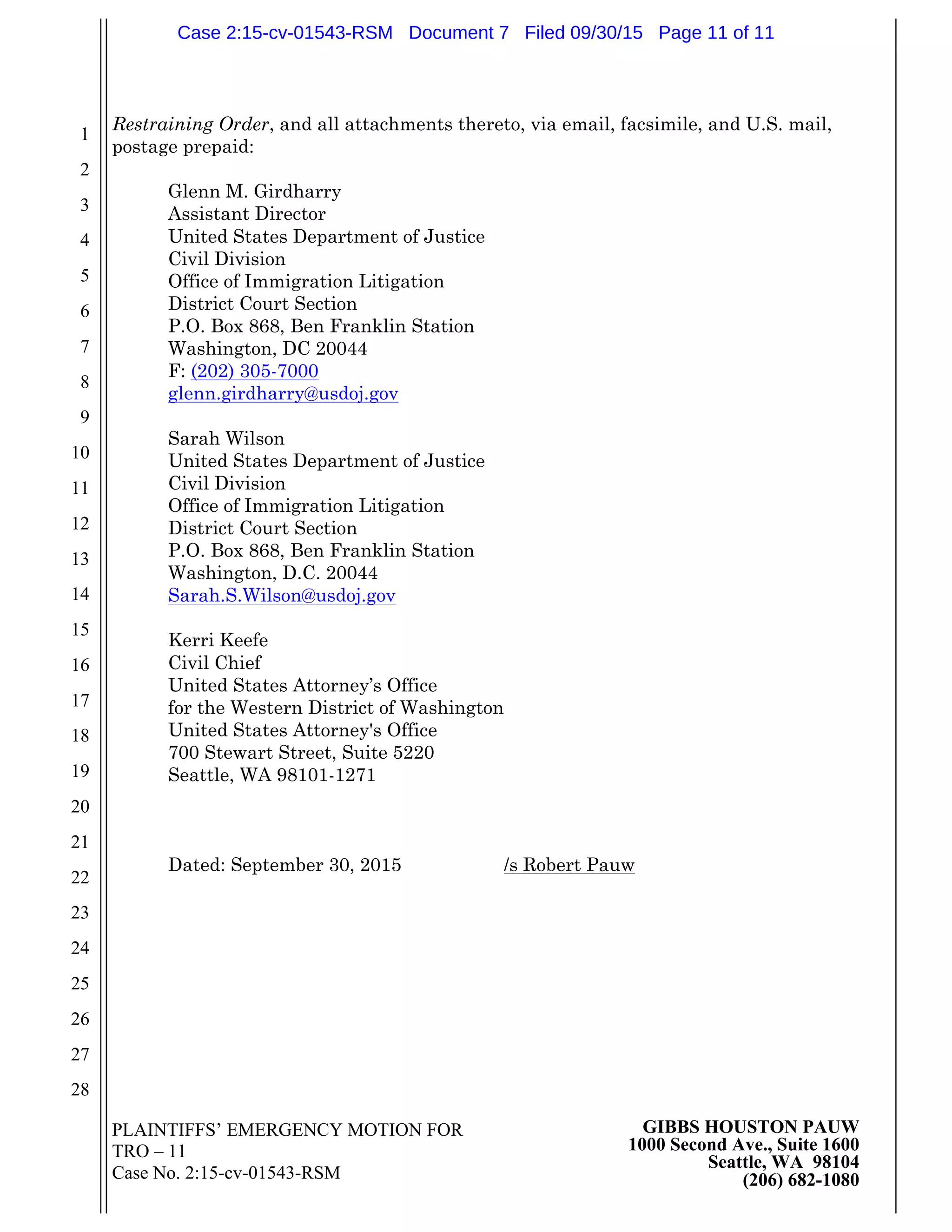 PLAINTIFFS’ EMERGENCY MOTION FOR
TRO – 11
Case No. 2:15-cv-01543-RSM
GIBBS HOUSTON PAUW
1000 Second Ave., Suite 1600
Seattle, WA 98104
(206) 682-1080
1
2
3
4
5
6
7
8
9
10
11
12
13
14
15
16
17
18
19
20
21
22
23
24
25
26
27
28
Restraining Order, and all attachments thereto, via email, facsimile, and U.S. mail,
postage prepaid:
Glenn M. Girdharry
Assistant Director
United States Department of Justice
Civil Division
Office of Immigration Litigation
District Court Section
P.O. Box 868, Ben Franklin Station
Washington, DC 20044
F: (202) 305-7000
glenn.girdharry@usdoj.gov
Sarah Wilson
United States Department of Justice
Civil Division
Office of Immigration Litigation
District Court Section
P.O. Box 868, Ben Franklin Station
Washington, D.C. 20044
Sarah.S.Wilson@usdoj.gov
Kerri Keefe
Civil Chief
United States Attorney’s Office
for the Western District of Washington
United States Attorney's Office
700 Stewart Street, Suite 5220
Seattle, WA 98101-1271
Dated: September 30, 2015 /s Robert Pauw
Case 2:15-cv-01543-RSM Document 7 Filed 09/30/15 Page 11 of 11
 