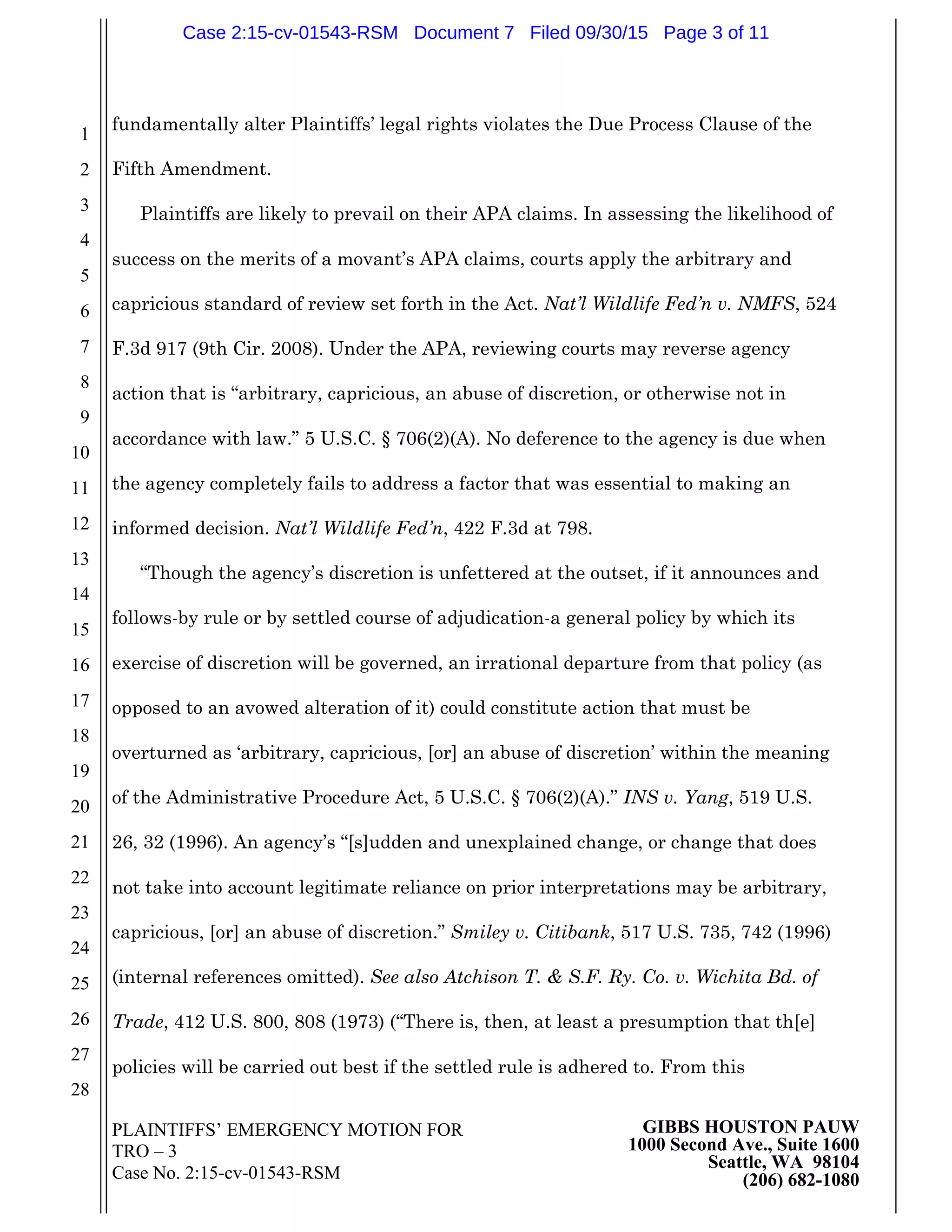 PLAINTIFFS’ EMERGENCY MOTION FOR
TRO – 3
Case No. 2:15-cv-01543-RSM
GIBBS HOUSTON PAUW
1000 Second Ave., Suite 1600
Seattle, WA 98104
(206) 682-1080
1
2
3
4
5
6
7
8
9
10
11
12
13
14
15
16
17
18
19
20
21
22
23
24
25
26
27
28
fundamentally alter Plaintiffs’ legal rights violates the Due Process Clause of the
Fifth Amendment.
Plaintiffs are likely to prevail on their APA claims. In assessing the likelihood of
success on the merits of a movant’s APA claims, courts apply the arbitrary and
capricious standard of review set forth in the Act. Nat’l Wildlife Fed’n v. NMFS, 524
F.3d 917 (9th Cir. 2008). Under the APA, reviewing courts may reverse agency
action that is “arbitrary, capricious, an abuse of discretion, or otherwise not in
accordance with law.” 5 U.S.C. § 706(2)(A). No deference to the agency is due when
the agency completely fails to address a factor that was essential to making an
informed decision. Nat’l Wildlife Fed’n, 422 F.3d at 798.
“Though the agency’s discretion is unfettered at the outset, if it announces and
follows-by rule or by settled course of adjudication-a general policy by which its
exercise of discretion will be governed, an irrational departure from that policy (as
opposed to an avowed alteration of it) could constitute action that must be
overturned as ‘arbitrary, capricious, [or] an abuse of discretion’ within the meaning
of the Administrative Procedure Act, 5 U.S.C. § 706(2)(A).” INS v. Yang, 519 U.S.
26, 32 (1996). An agency’s “[s]udden and unexplained change, or change that does
not take into account legitimate reliance on prior interpretations may be arbitrary,
capricious, [or] an abuse of discretion.” Smiley v. Citibank, 517 U.S. 735, 742 (1996)
(internal references omitted). See also Atchison T. & S.F. Ry. Co. v. Wichita Bd. of
Trade, 412 U.S. 800, 808 (1973) (“There is, then, at least a presumption that th[e]
policies will be carried out best if the settled rule is adhered to. From this
Case 2:15-cv-01543-RSM Document 7 Filed 09/30/15 Page 3 of 11
 