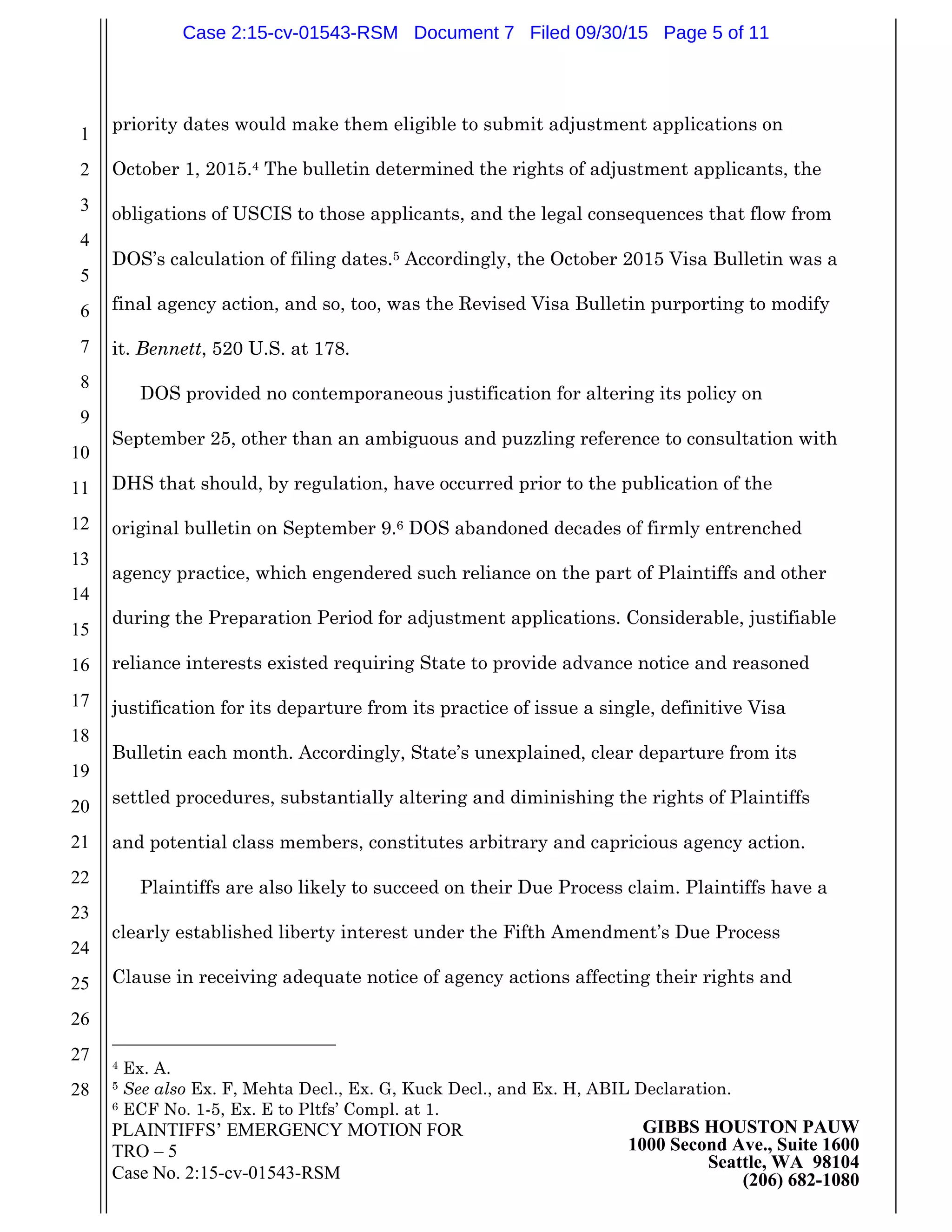 PLAINTIFFS’ EMERGENCY MOTION FOR
TRO – 5
Case No. 2:15-cv-01543-RSM
GIBBS HOUSTON PAUW
1000 Second Ave., Suite 1600
Seattle, WA 98104
(206) 682-1080
1
2
3
4
5
6
7
8
9
10
11
12
13
14
15
16
17
18
19
20
21
22
23
24
25
26
27
28
priority dates would make them eligible to submit adjustment applications on
October 1, 2015.4 The bulletin determined the rights of adjustment applicants, the
obligations of USCIS to those applicants, and the legal consequences that flow from
DOS’s calculation of filing dates.5 Accordingly, the October 2015 Visa Bulletin was a
final agency action, and so, too, was the Revised Visa Bulletin purporting to modify
it. Bennett, 520 U.S. at 178.
DOS provided no contemporaneous justification for altering its policy on
September 25, other than an ambiguous and puzzling reference to consultation with
DHS that should, by regulation, have occurred prior to the publication of the
original bulletin on September 9.6 DOS abandoned decades of firmly entrenched
agency practice, which engendered such reliance on the part of Plaintiffs and other
during the Preparation Period for adjustment applications. Considerable, justifiable
reliance interests existed requiring State to provide advance notice and reasoned
justification for its departure from its practice of issue a single, definitive Visa
Bulletin each month. Accordingly, State’s unexplained, clear departure from its
settled procedures, substantially altering and diminishing the rights of Plaintiffs
and potential class members, constitutes arbitrary and capricious agency action.
Plaintiffs are also likely to succeed on their Due Process claim. Plaintiffs have a
clearly established liberty interest under the Fifth Amendment’s Due Process
Clause in receiving adequate notice of agency actions affecting their rights and
4 Ex. A.
5 See also Ex. F, Mehta Decl., Ex. G, Kuck Decl., and Ex. H, ABIL Declaration.
6 ECF No. 1-5, Ex. E to Pltfs’ Compl. at 1.
Case 2:15-cv-01543-RSM Document 7 Filed 09/30/15 Page 5 of 11
 