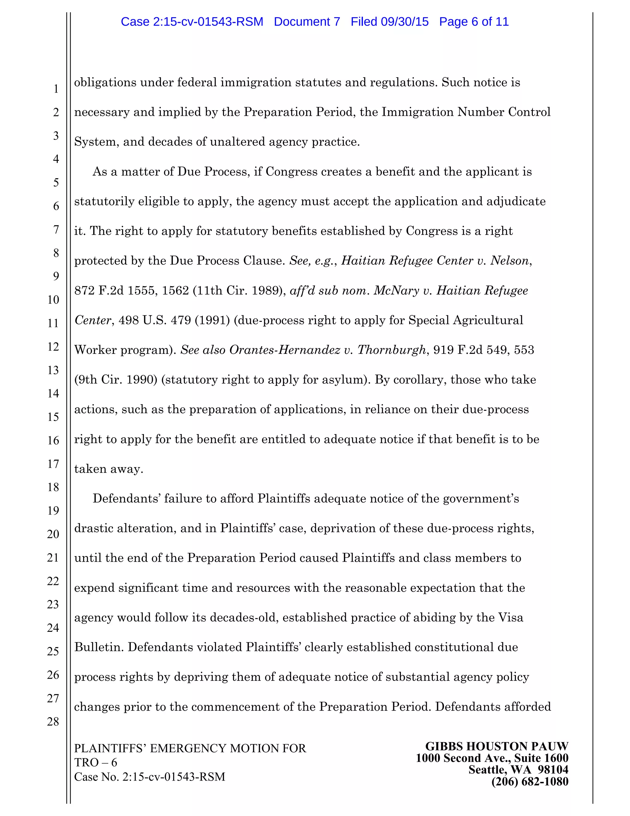 PLAINTIFFS’ EMERGENCY MOTION FOR
TRO – 6
Case No. 2:15-cv-01543-RSM
GIBBS HOUSTON PAUW
1000 Second Ave., Suite 1600
Seattle, WA 98104
(206) 682-1080
1
2
3
4
5
6
7
8
9
10
11
12
13
14
15
16
17
18
19
20
21
22
23
24
25
26
27
28
obligations under federal immigration statutes and regulations. Such notice is
necessary and implied by the Preparation Period, the Immigration Number Control
System, and decades of unaltered agency practice.
As a matter of Due Process, if Congress creates a benefit and the applicant is
statutorily eligible to apply, the agency must accept the application and adjudicate
it. The right to apply for statutory benefits established by Congress is a right
protected by the Due Process Clause. See, e.g., Haitian Refugee Center v. Nelson,
872 F.2d 1555, 1562 (11th Cir. 1989), aff’d sub nom. McNary v. Haitian Refugee
Center, 498 U.S. 479 (1991) (due-process right to apply for Special Agricultural
Worker program). See also Orantes-Hernandez v. Thornburgh, 919 F.2d 549, 553
(9th Cir. 1990) (statutory right to apply for asylum). By corollary, those who take
actions, such as the preparation of applications, in reliance on their due-process
right to apply for the benefit are entitled to adequate notice if that benefit is to be
taken away.
Defendants’ failure to afford Plaintiffs adequate notice of the government’s
drastic alteration, and in Plaintiffs’ case, deprivation of these due-process rights,
until the end of the Preparation Period caused Plaintiffs and class members to
expend significant time and resources with the reasonable expectation that the
agency would follow its decades-old, established practice of abiding by the Visa
Bulletin. Defendants violated Plaintiffs’ clearly established constitutional due
process rights by depriving them of adequate notice of substantial agency policy
changes prior to the commencement of the Preparation Period. Defendants afforded
Case 2:15-cv-01543-RSM Document 7 Filed 09/30/15 Page 6 of 11
 