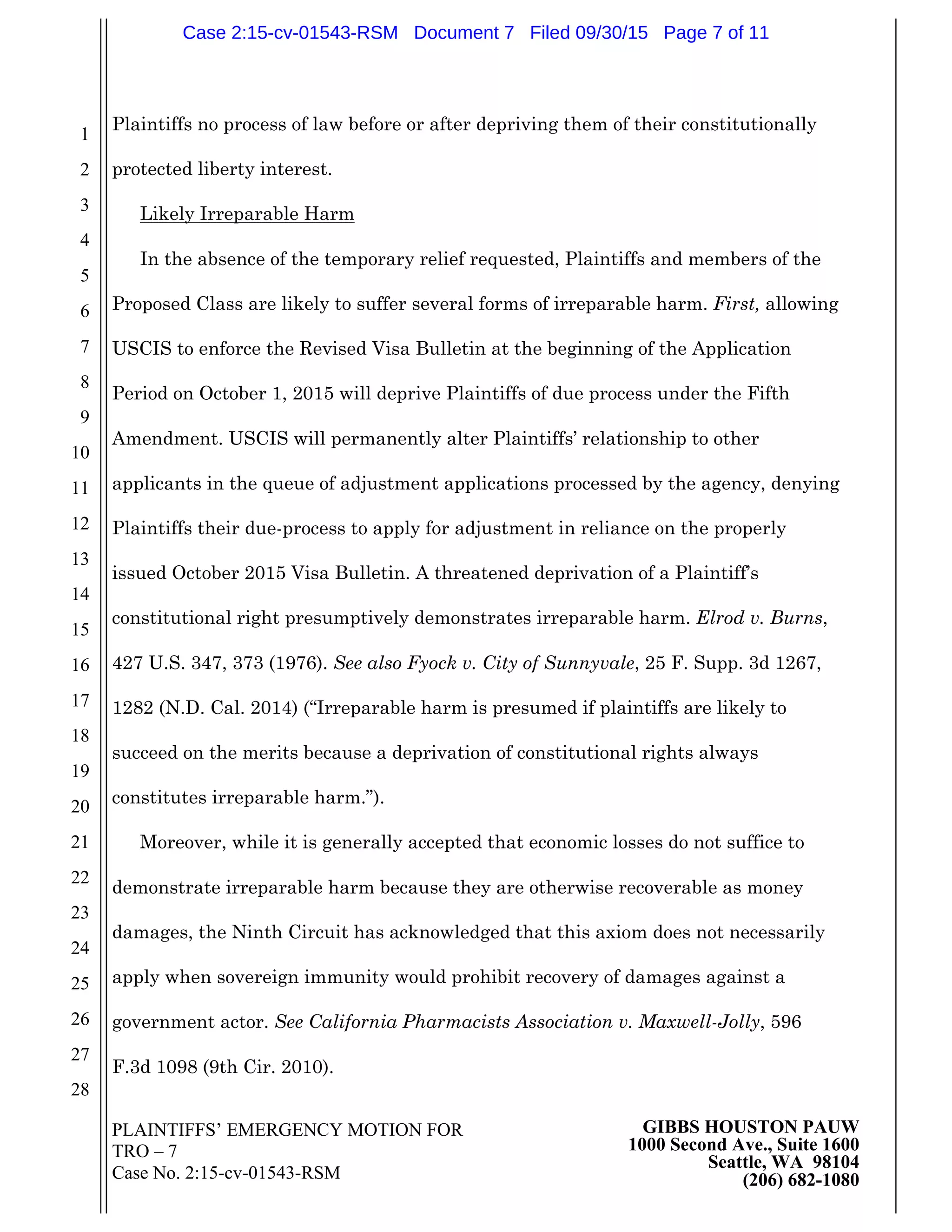 PLAINTIFFS’ EMERGENCY MOTION FOR
TRO – 7
Case No. 2:15-cv-01543-RSM
GIBBS HOUSTON PAUW
1000 Second Ave., Suite 1600
Seattle, WA 98104
(206) 682-1080
1
2
3
4
5
6
7
8
9
10
11
12
13
14
15
16
17
18
19
20
21
22
23
24
25
26
27
28
Plaintiffs no process of law before or after depriving them of their constitutionally
protected liberty interest.
Likely Irreparable Harm
In the absence of the temporary relief requested, Plaintiffs and members of the
Proposed Class are likely to suffer several forms of irreparable harm. First, allowing
USCIS to enforce the Revised Visa Bulletin at the beginning of the Application
Period on October 1, 2015 will deprive Plaintiffs of due process under the Fifth
Amendment. USCIS will permanently alter Plaintiffs’ relationship to other
applicants in the queue of adjustment applications processed by the agency, denying
Plaintiffs their due-process to apply for adjustment in reliance on the properly
issued October 2015 Visa Bulletin. A threatened deprivation of a Plaintiff’s
constitutional right presumptively demonstrates irreparable harm. Elrod v. Burns,
427 U.S. 347, 373 (1976). See also Fyock v. City of Sunnyvale, 25 F. Supp. 3d 1267,
1282 (N.D. Cal. 2014) (“Irreparable harm is presumed if plaintiffs are likely to
succeed on the merits because a deprivation of constitutional rights always
constitutes irreparable harm.”).
Moreover, while it is generally accepted that economic losses do not suffice to
demonstrate irreparable harm because they are otherwise recoverable as money
damages, the Ninth Circuit has acknowledged that this axiom does not necessarily
apply when sovereign immunity would prohibit recovery of damages against a
government actor. See California Pharmacists Association v. Maxwell-Jolly, 596
F.3d 1098 (9th Cir. 2010).
Case 2:15-cv-01543-RSM Document 7 Filed 09/30/15 Page 7 of 11
 