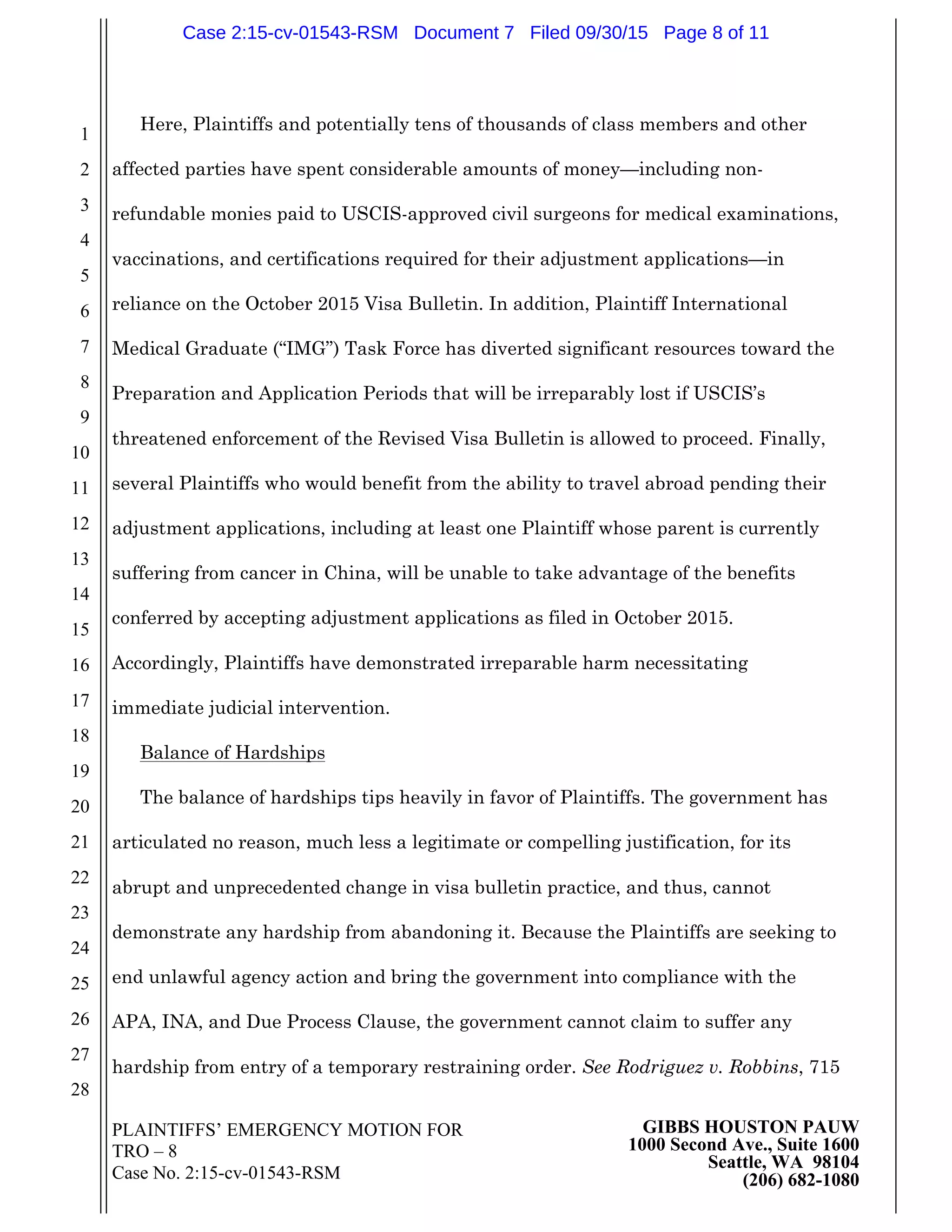 PLAINTIFFS’ EMERGENCY MOTION FOR
TRO – 8
Case No. 2:15-cv-01543-RSM
GIBBS HOUSTON PAUW
1000 Second Ave., Suite 1600
Seattle, WA 98104
(206) 682-1080
1
2
3
4
5
6
7
8
9
10
11
12
13
14
15
16
17
18
19
20
21
22
23
24
25
26
27
28
Here, Plaintiffs and potentially tens of thousands of class members and other
affected parties have spent considerable amounts of money—including non-
refundable monies paid to USCIS-approved civil surgeons for medical examinations,
vaccinations, and certifications required for their adjustment applications—in
reliance on the October 2015 Visa Bulletin. In addition, Plaintiff International
Medical Graduate (“IMG”) Task Force has diverted significant resources toward the
Preparation and Application Periods that will be irreparably lost if USCIS’s
threatened enforcement of the Revised Visa Bulletin is allowed to proceed. Finally,
several Plaintiffs who would benefit from the ability to travel abroad pending their
adjustment applications, including at least one Plaintiff whose parent is currently
suffering from cancer in China, will be unable to take advantage of the benefits
conferred by accepting adjustment applications as filed in October 2015.
Accordingly, Plaintiffs have demonstrated irreparable harm necessitating
immediate judicial intervention.
Balance of Hardships
The balance of hardships tips heavily in favor of Plaintiffs. The government has
articulated no reason, much less a legitimate or compelling justification, for its
abrupt and unprecedented change in visa bulletin practice, and thus, cannot
demonstrate any hardship from abandoning it. Because the Plaintiffs are seeking to
end unlawful agency action and bring the government into compliance with the
APA, INA, and Due Process Clause, the government cannot claim to suffer any
hardship from entry of a temporary restraining order. See Rodriguez v. Robbins, 715
Case 2:15-cv-01543-RSM Document 7 Filed 09/30/15 Page 8 of 11
 