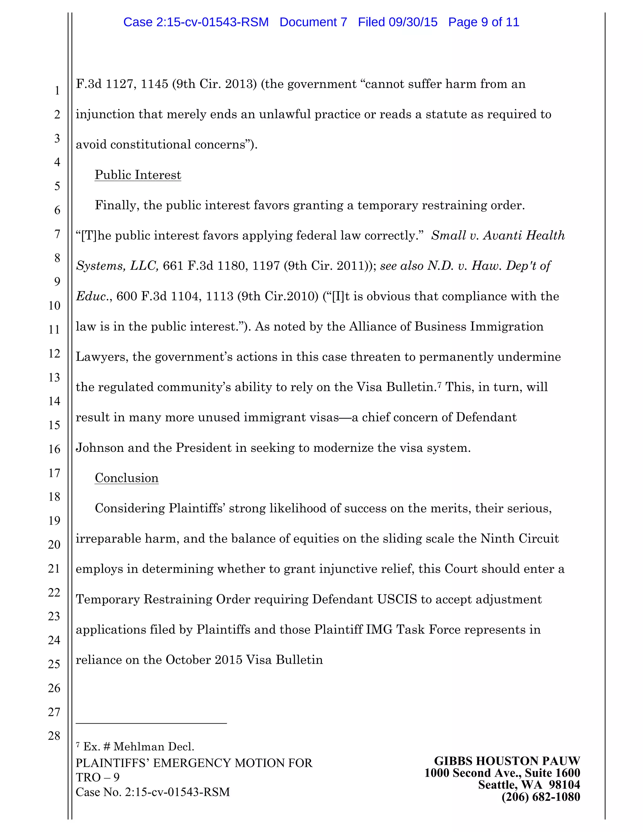 PLAINTIFFS’ EMERGENCY MOTION FOR
TRO – 9
Case No. 2:15-cv-01543-RSM
GIBBS HOUSTON PAUW
1000 Second Ave., Suite 1600
Seattle, WA 98104
(206) 682-1080
1
2
3
4
5
6
7
8
9
10
11
12
13
14
15
16
17
18
19
20
21
22
23
24
25
26
27
28
F.3d 1127, 1145 (9th Cir. 2013) (the government “cannot suffer harm from an
injunction that merely ends an unlawful practice or reads a statute as required to
avoid constitutional concerns”).
Public Interest
Finally, the public interest favors granting a temporary restraining order.
“[T]he public interest favors applying federal law correctly.” Small v. Avanti Health
Systems, LLC, 661 F.3d 1180, 1197 (9th Cir. 2011)); see also N.D. v. Haw. Dep't of
Educ., 600 F.3d 1104, 1113 (9th Cir.2010) (“[I]t is obvious that compliance with the
law is in the public interest.”). As noted by the Alliance of Business Immigration
Lawyers, the government’s actions in this case threaten to permanently undermine
the regulated community’s ability to rely on the Visa Bulletin.7 This, in turn, will
result in many more unused immigrant visas—a chief concern of Defendant
Johnson and the President in seeking to modernize the visa system.
Conclusion
Considering Plaintiffs’ strong likelihood of success on the merits, their serious,
irreparable harm, and the balance of equities on the sliding scale the Ninth Circuit
employs in determining whether to grant injunctive relief, this Court should enter a
Temporary Restraining Order requiring Defendant USCIS to accept adjustment
applications filed by Plaintiffs and those Plaintiff IMG Task Force represents in
reliance on the October 2015 Visa Bulletin
7 Ex. # Mehlman Decl.
Case 2:15-cv-01543-RSM Document 7 Filed 09/30/15 Page 9 of 11
 