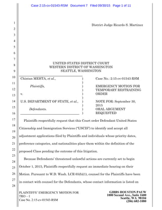 PLAINTIFFS’ EMERGENCY MOTION FOR
TRO – 1
Case No. 2:15-cv-01543-RSM
GIBBS HOUSTON PAUW
1000 Second Ave., Suite 1600
Seattle, WA 98104
(206) 682-1080
1
2
3
4
5
6
7
8
9
10
11
12
13
14
15
16
17
18
19
20
21
22
23
24
25
26
27
28
District Judge Ricardo S. Martinez
UNITED STATES DISTRICT COURT
WESTERN DISTRICT OF WASHINGTON
SEATTLE, WASHINGTON
________________________________________
Chintan MEHTA, et al.,
Plaintiffs,
v.
U.S. DEPARTMENT OF STATE, et al.,
Defendants.
_____________________________________
)
)
)
)
)
)
)
)
)
)
Case No.: 2:15-cv-01543-RSM
EMERGENCY MOTION FOR
TEMPORARY RESTRAINING
ORDER
NOTE FOR: September 30,
2015
ORAL ARGUMENT
REQUESTED
Plaintiffs respectfully request that this Court order Defendant United States
Citizenship and Immigration Services (“USCIS”) to identify and accept all
adjustment applications filed by Plaintiffs and individuals whose priority dates,
preference categories, and nationalities place them within the definition of the
proposed Class pending the outcome of this litigation.
Because Defendants’ threatened unlawful actions are currently set to begin
October 1, 2015, Plaintiffs respectfully request an immediate hearing on their
Motion. Pursuant to W.D. Wash. LCR 65(b)(1), counsel for the Plaintiffs have been
in contact with counsel for the Defendants, whose contact information is listed on
Case 2:15-cv-01543-RSM Document 7 Filed 09/30/15 Page 1 of 11
 