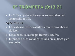 La 6ª Trompeta se hace eco los gemidos del
  sexto sello (6:10).
Apoc. 9:17-19
 Las cabezas de los caballos eran como cabezas
  de león.
 De la boca, salía fuego, humo y azufre.

 El poder de los caballos, estaba en su boca y en
  sus colas.
 
