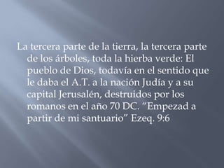 La tercera parte de la tierra, la tercera parte
  de los árboles, toda la hierba verde: El
  pueblo de Dios, todavía en el sentido que
  le daba el A.T. a la nación Judía y a su
  capital Jerusalén, destruidos por los
  romanos en el año 70 DC. “Empezad a
  partir de mi santuario” Ezeq. 9:6
 