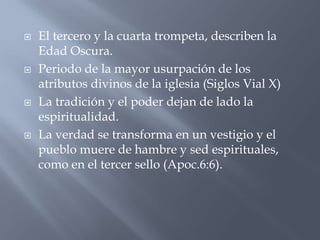    El tercero y la cuarta trompeta, describen la
    Edad Oscura.
   Periodo de la mayor usurpación de los
    atributos divinos de la iglesia (Siglos Vial X)
   La tradición y el poder dejan de lado la
    espiritualidad.
   La verdad se transforma en un vestigio y el
    pueblo muere de hambre y sed espirituales,
    como en el tercer sello (Apoc.6:6).
 