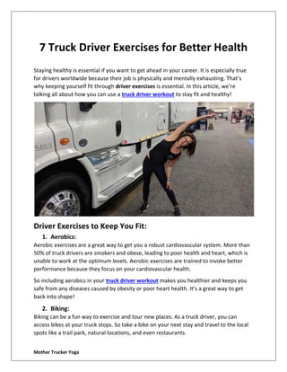 Mother Trucker Yoga
7 Truck Driver Exercises for Better Health
Staying healthy is essential if you want to get ahead in your career. It is especially true
for drivers worldwide because their job is physically and mentally exhausting. That’s
why keeping yourself fit through driver exercises is essential. In this article, we’re
talking all about how you can use a truck driver workout to stay fit and healthy!
Driver Exercises to Keep You Fit:
1. Aerobics:
Aerobic exercises are a great way to get you a robust cardiovascular system. More than
50% of truck drivers are smokers and obese, leading to poor health and heart, which is
unable to work at the optimum levels. Aerobic exercises are trained to invoke better
performance because they focus on your cardiovascular health.
So including aerobics in your truck driver workout makes you healthier and keeps you
safe from any diseases caused by obesity or poor heart health. It’s a great way to get
back into shape!
2. Biking:
Biking can be a fun way to exercise and tour new places. As a truck driver, you can
access bikes at your truck stops. So take a bike on your next stay and travel to the local
spots like a trail park, natural locations, and even restaurants.
 