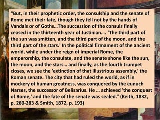 “But, in their prophetic order, the consulship and the senate of
Rome met their fate, though they fell not by the hands of
Vandals or of Goths…The succession of the consuls finally
ceased in the thirteenth year of Justinian…. ‘The third part of
the sun was smitten, and the third part of the moon, and the
third part of the stars.' In the political firmament of the ancient
world, while under the reign of imperial Rome, the
emperorship, the consulate, and the senate shone like the sun,
the moon, and the stars… and finally, as the fourth trumpet
closes, we see the 'extinction of that illustrious assembly,' the
Roman senate. The city that had ruled the world, as if in
mockery of human greatness, was conquered by the eunuch
Narses, the successor of Belisarius. He … achieved 'the conquest
of Rome,' and the fate of the senate was sealed.” (Keith, 1832,
p. 280-283 & Smith, 1872, p. 193)
 