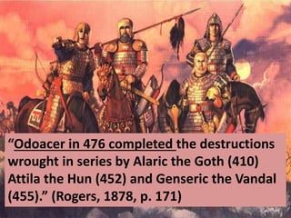 “Odoacer in 476 completed the destructions
wrought in series by Alaric the Goth (410)
Attila the Hun (452) and Genseric the Vandal
(455).” (Rogers, 1878, p. 171)
 