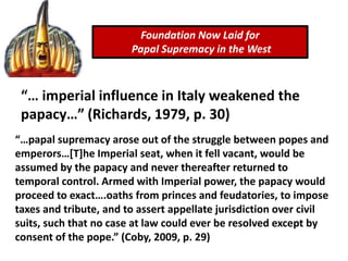 “… imperial influence in Italy weakened the
papacy…” (Richards, 1979, p. 30)
Foundation Now Laid for
Papal Supremacy in the West
“…papal supremacy arose out of the struggle between popes and
emperors…[T]he Imperial seat, when it fell vacant, would be
assumed by the papacy and never thereafter returned to
temporal control. Armed with Imperial power, the papacy would
proceed to exact….oaths from princes and feudatories, to impose
taxes and tribute, and to assert appellate jurisdiction over civil
suits, such that no case at law could ever be resolved except by
consent of the pope.” (Coby, 2009, p. 29)
 