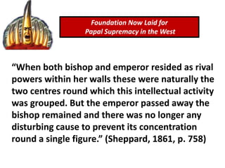 Foundation Now Laid for
Papal Supremacy in the West
“When both bishop and emperor resided as rival
powers within her walls these were naturally the
two centres round which this intellectual activity
was grouped. But the emperor passed away the
bishop remained and there was no longer any
disturbing cause to prevent its concentration
round a single figure.” (Sheppard, 1861, p. 758)
 