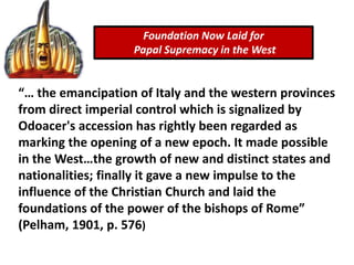 Foundation Now Laid for
Papal Supremacy in the West
“… the emancipation of Italy and the western provinces
from direct imperial control which is signalized by
Odoacer's accession has rightly been regarded as
marking the opening of a new epoch. It made possible
in the West…the growth of new and distinct states and
nationalities; finally it gave a new impulse to the
influence of the Christian Church and laid the
foundations of the power of the bishops of Rome”
(Pelham, 1901, p. 576)
 