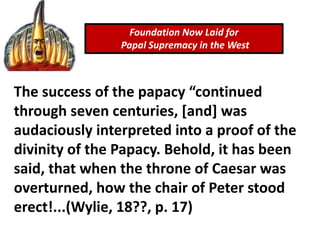 Foundation Now Laid for
Papal Supremacy in the West
The success of the papacy “continued
through seven centuries, [and] was
audaciously interpreted into a proof of the
divinity of the Papacy. Behold, it has been
said, that when the throne of Caesar was
overturned, how the chair of Peter stood
erect!...(Wylie, 18??, p. 17)
 