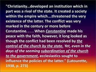 "Christianity…developed an institution which in
part was a rival of the state. It created a society
within the empire which….threatened the very
existence of the latter. The conflict was very
marked in the century or more before
Constantine. . . . When Constantine made his
peace with the faith, however, it long looked as
though the conflict had been resolved by the
control of the church by the state. Yet, even in the
days of the seeming subordination of the church
to the government, ecclesiastics sought to
influence the policies of the latter." (Latourette,
1938, p. 273)
 