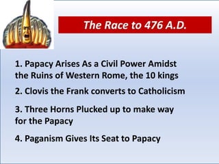 1. Papacy Arises As a Civil Power Amidst
the Ruins of Western Rome, the 10 kings
3. Three Horns Plucked up to make way
for the Papacy
4. Paganism Gives Its Seat to Papacy
2. Clovis the Frank converts to Catholicism
The Race to 476 A.D.
 