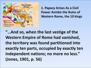 1. Papacy Arises As a Civil
Power Amidst the Ruins of
Western Rome, the 10 kings
“…And so, when the last vestige of the
Western Empire of Rome had vanished,
the territory was found partitioned into
exactly ten parts, occupied by exactly ten
independent nations; no more no less.”
(Jones, 1901, p. 56)
 
