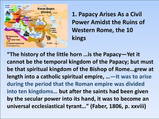 “The history of the little horn …is the Papacy—Yet it
cannot be the temporal kingdom of the Papacy; but must
be that spiritual kingdom of the Bishop of Rome…grew at
length into a catholic spiritual empire, …—It was to arise
during the period that the Roman empire was divided
into ten kingdoms… but after the saints had been given
by the secular power into its hand, it was to become an
universal ecclesiastical tyrant…” (Faber, 1806, p. xxviii)
1. Papacy Arises As a Civil
Power Amidst the Ruins of
Western Rome, the 10
kings
 
