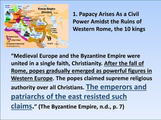 “Medieval Europe and the Byzantine Empire were
united in a single faith, Christianity. After the fall of
Rome, popes gradually emerged as powerful figures in
Western Europe. The popes claimed supreme religious
authority over all Christians. The emperors and
patriarchs of the east resisted such
claims.” (The Byzantine Empire, n.d., p. 7)
1. Papacy Arises As a Civil
Power Amidst the Ruins of
Western Rome, the 10 kings
 