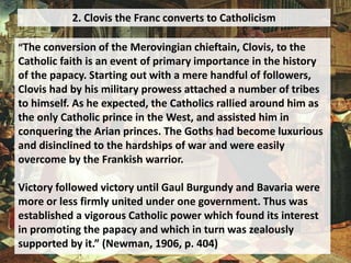 2. Clovis the Franc converts to Catholicism
“The conversion of the Merovingian chieftain, Clovis, to the
Catholic faith is an event of primary importance in the history
of the papacy. Starting out with a mere handful of followers,
Clovis had by his military prowess attached a number of tribes
to himself. As he expected, the Catholics rallied around him as
the only Catholic prince in the West, and assisted him in
conquering the Arian princes. The Goths had become luxurious
and disinclined to the hardships of war and were easily
overcome by the Frankish warrior.
Victory followed victory until Gaul Burgundy and Bavaria were
more or less firmly united under one government. Thus was
established a vigorous Catholic power which found its interest
in promoting the papacy and which in turn was zealously
supported by it.” (Newman, 1906, p. 404)
 