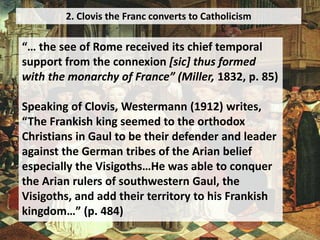 2. Clovis the Franc converts to Catholicism
“… the see of Rome received its chief temporal
support from the connexion [sic] thus formed
with the monarchy of France” (Miller, 1832, p. 85)
Speaking of Clovis, Westermann (1912) writes,
“The Frankish king seemed to the orthodox
Christians in Gaul to be their defender and leader
against the German tribes of the Arian belief
especially the Visigoths…He was able to conquer
the Arian rulers of southwestern Gaul, the
Visigoths, and add their territory to his Frankish
kingdom…” (p. 484)
 