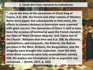 2. Clovis the Franc converts to Catholicism
“…Up to the time of the conversion of Clovis king of
France, A.D. 496, the French and other nations of Western
Rome were pagan; but subsequently to that event, the
efforts to convert idolaters to Romanism were crowned
with great success. The conversion of Clovis is said to have
been the occasion of bestowing upon the French monarch
the titles of ‘Most Christian Majesty’ and ‘Eldest Son of
the Church.’ Between that time and A.D. 508, by alliances,
capitulations, and conquests, the Arborici, the Roman
garrisons in the West, Brittany, the Burgundians, and the
Visigoths were brought into subjection. From the time
when these successes were fully accomplished, namely
508, the papacy was triumphant so far as paganism was
concerned…” (Smith, 1872, p. 320)
 