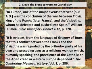 2. Clovis the Franc converts to Catholicism
"In Europe, one of the major events that year [508
A.D.] was the conclusion of the war between Clovis,
king of the Franks (later France), and the Visigoths,
whom he defeated and pushed into Spain." William
H. Shea, Bible Amplifier - Daniel 7-12, p. 220.
"It is evident, from the language of Gregory of Tours,
that this conflict between the Franks and the
Visigoths was regarded by the orthodox party of his
own and preceding ages as a religious war, on which,
humanly speaking, the prevalence of the Catholic or
the Arian creed in western Europe depended." The
Cambridge Medieval History, Vol. I, p. 286.
 