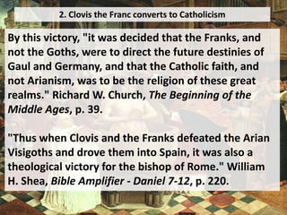 2. Clovis the Franc converts to Catholicism
By this victory, "it was decided that the Franks, and
not the Goths, were to direct the future destinies of
Gaul and Germany, and that the Catholic faith, and
not Arianism, was to be the religion of these great
realms." Richard W. Church, The Beginning of the
Middle Ages, p. 39.
"Thus when Clovis and the Franks defeated the Arian
Visigoths and drove them into Spain, it was also a
theological victory for the bishop of Rome." William
H. Shea, Bible Amplifier - Daniel 7-12, p. 220.
 