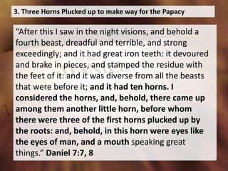 3. Three Horns Plucked up to make way for the Papacy
“After this I saw in the night visions, and behold a
fourth beast, dreadful and terrible, and strong
exceedingly; and it had great iron teeth: it devoured
and brake in pieces, and stamped the residue with
the feet of it: and it was diverse from all the beasts
that were before it; and it had ten horns. I
considered the horns, and, behold, there came up
among them another little horn, before whom
there were three of the first horns plucked up by
the roots: and, behold, in this horn were eyes like
the eyes of man, and a mouth speaking great
things.” Daniel 7:7, 8
 