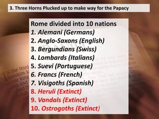 3. Three Horns Plucked up to make way for the Papacy
Rome divided into 10 nations
1. Alemani (Germans)
2. Anglo-Saxons (English)
3. Bergundians (Swiss)
4. Lombards (Italians)
5. Suevi (Portuguese)
6. Francs (French)
7. Visigoths (Spanish)
8. Heruli (Extinct)
9. Vandals (Extinct)
10. Ostrogoths (Extinct)
 