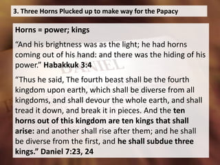 3. Three Horns Plucked up to make way for the Papacy
Horns = power; kings
“And his brightness was as the light; he had horns
coming out of his hand: and there was the hiding of his
power.” Habakkuk 3:4
“Thus he said, The fourth beast shall be the fourth
kingdom upon earth, which shall be diverse from all
kingdoms, and shall devour the whole earth, and shall
tread it down, and break it in pieces. And the ten
horns out of this kingdom are ten kings that shall
arise: and another shall rise after them; and he shall
be diverse from the first, and he shall subdue three
kings.” Daniel 7:23, 24
 