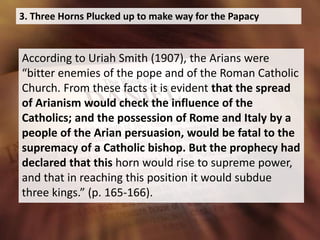 3. Three Horns Plucked up to make way for the Papacy
According to Uriah Smith (1907), the Arians were
“bitter enemies of the pope and of the Roman Catholic
Church. From these facts it is evident that the spread
of Arianism would check the influence of the
Catholics; and the possession of Rome and Italy by a
people of the Arian persuasion, would be fatal to the
supremacy of a Catholic bishop. But the prophecy had
declared that this horn would rise to supreme power,
and that in reaching this position it would subdue
three kings.” (p. 165-166).
 
