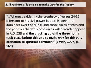 3. Three Horns Plucked up to make way for the Papacy
“…Whereas evidently the prophecy of verses 24-25
refers not to his civil power but to his power to
domineer over the minds and consciences of men and
the pope reached this position as will hereafter appear
in A.D. 538 and the plucking up of the three horns
took place before this and to make way for this very
exaltation to spiritual dominion.” (Smith, 1907, p.
169)
 