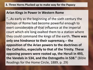 3. Three Horns Plucked up to make way for the Papacy
Arian Kings in Power in Western Rome
“…As early as the beginning of the sixth century the
bishops of Rome had become powerful enough to
exert considerable of that influence at the imperial
court which ere long exalted them to a station where
they could command the kings of the earth. There was
only one hindrance to their supremacy,-- the
opposition of the Arian powers to the doctrines of
the Catholics, especially to that of the Trinity. These
opposing powers were rooted up, the Heruli in 493,
the Vandals in 534, and the Ostrogoths in 538.” (Bible
Readings for the Home Circle, 1889, p. 29)
 