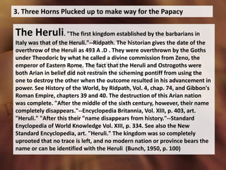 3. Three Horns Plucked up to make way for the Papacy
The Heruli. "The first kingdom established by the barbarians in
Italy was that of the Heruli."--Ridpath. The historian gives the date of the
overthrow of the Heruli as 493 A .D . They were overthrown by the Goths
under Theodoric by what he called a divine commission from Zeno, the
emperor of Eastern Rome. The fact that the Heruli and Ostrogoths were
both Arian in belief did not restrain the scheming pontiff from using the
one to destroy the other when the outcome resulted in his advancement in
power. See History of the World, by Ridpath, Vol. 4, chap. 74, and Gibbon's
Roman Empire, chapters 39 and 40. The destruction of this Arian nation
was complete. "After the middle of the sixth century, however, their name
completely disappears."--Encyclopedia Britannia, Vol. XIII, p. 403, art.
"Heruli." "After this their "name disappears from history."--Standard
Enyclopedia of World Knowledge Vol. XIII, p. 334. See also the New
Standard Encyclopedia, art. "Heruli." The kingdom was so completely
uprooted that no trace is left, and no modern nation or province bears the
name or can be identified with the Heruli (Bunch, 1950, p. 100)
 