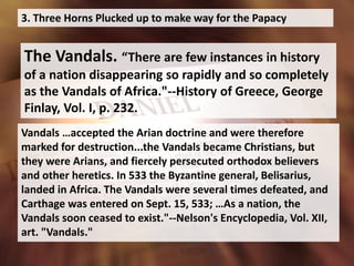 3. Three Horns Plucked up to make way for the Papacy
The Vandals. “There are few instances in history
of a nation disappearing so rapidly and so completely
as the Vandals of Africa."--History of Greece, George
Finlay, Vol. I, p. 232.
Vandals …accepted the Arian doctrine and were therefore
marked for destruction...the Vandals became Christians, but
they were Arians, and fiercely persecuted orthodox believers
and other heretics. In 533 the Byzantine general, Belisarius,
landed in Africa. The Vandals were several times defeated, and
Carthage was entered on Sept. 15, 533; …As a nation, the
Vandals soon ceased to exist."--Nelson's Encyclopedia, Vol. XII,
art. "Vandals."
 