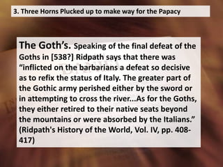 3. Three Horns Plucked up to make way for the Papacy
The Goth’s. Speaking of the final defeat of the
Goths in [538?] Ridpath says that there was
“inflicted on the barbarians a defeat so decisive
as to refix the status of Italy. The greater part of
the Gothic army perished either by the sword or
in attempting to cross the river...As for the Goths,
they either retired to their native seats beyond
the mountains or were absorbed by the Italians.”
(Ridpath's History of the World, Vol. IV, pp. 408-
417)
 