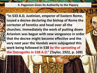 4. Paganism Gives Its Authority to the Papacy
“In 533 A.D. Justinian, emperor of Eastern Rome,
issued a decree declaring the bishop of Rome the
corrector of heretics and head over all the
churches. Immediately the work of putting down
Arianism was begun with new vengeance in order
that the decree might become effective and the
very next year the Vandals were subjugated this
work being followed in 538 by the uprooting of
the Ostrogoths in 538 A.D.” (Taylor, 1922, p. 109)
 