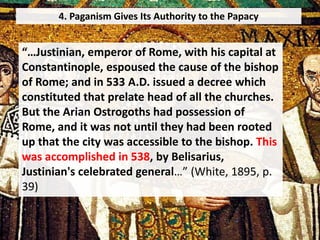 4. Paganism Gives Its Authority to the Papacy
“…Justinian, emperor of Rome, with his capital at
Constantinople, espoused the cause of the bishop
of Rome; and in 533 A.D. issued a decree which
constituted that prelate head of all the churches.
But the Arian Ostrogoths had possession of
Rome, and it was not until they had been rooted
up that the city was accessible to the bishop. This
was accomplished in 538, by Belisarius,
Justinian's celebrated general…” (White, 1895, p.
39)
 