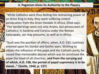 4. Paganism Gives Its Authority to the Papacy
“While Catholics were thus feeling the restraining power of
an Arian king in Italy, they were suffering violent
persecution from the Arian Vandals in Africa. Elliot says:
‘The Vandal kings were not only Arians, but persecutors of
Catholics; in Sardinia and Corsica under the Roman
Episcopate, we may presume, as well as in Africa.
“Such was the position of affairs, when, A.D. 533, Justinian
entered upon his Vandal and Gothic wars. Wishing to
obtain the influence of the pope and the Catholic party, he
issued that memorable decree which was to constitute the
pope the head of all churches, and from the carrying out
of which, A.D. 538, the period of papal supremacy is to be
dated…” (Smith, 1944, p. 127)
 