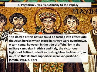 4. Paganism Gives Its Authority to the Papacy
“No decree of this nature could be carried into effect until
the Arian hordes which stood in its way were overthrown.
A turn came, however, in the tide of affairs, for in the
military campaign in Africa and Italy, the victorious
legions of Belisarius dealt a crushing blow to Arianism, so
much so that its final supporters were vanquished.”
(Smith, 1944, p. 127)
 