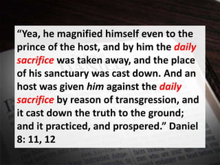 “Yea, he magnified himself even to the
prince of the host, and by him the daily
sacrifice was taken away, and the place
of his sanctuary was cast down. And an
host was given him against the daily
sacrifice by reason of transgression, and
it cast down the truth to the ground;
and it practiced, and prospered.” Daniel
8: 11, 12
 