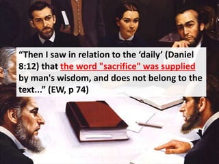 “Then I saw in relation to the ‘daily’ (Daniel
8:12) that the word "sacrifice" was supplied
by man's wisdom, and does not belong to the
text...” (EW, p 74)
 