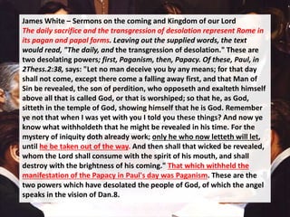James White – Sermons on the coming and Kingdom of our Lord
The daily sacrifice and the transgression of desolation represent Rome in
its pagan and papal forms. Leaving out the supplied words, the text
would read, "The daily, and the transgression of desolation." These are
two desolating powers; first, Paganism, then, Papacy. Of these, Paul, in
2Thess.2:38, says: "Let no man deceive you by any means; for that day
shall not come, except there come a falling away first, and that Man of
Sin be revealed, the son of perdition, who opposeth and exalteth himself
above all that is called God, or that is worshiped; so that he, as God,
sitteth in the temple of God, showing himself that he is God. Remember
ye not that when I was yet with you I told you these things? And now ye
know what withholdeth that he might be revealed in his time. For the
mystery of iniquity doth already work; only he who now letteth will let,
until he be taken out of the way. And then shall that wicked be revealed,
whom the Lord shall consume with the spirit of his mouth, and shall
destroy with the brightness of his coming." That which withheld the
manifestation of the Papacy in Paul's day was Paganism. These are the
two powers which have desolated the people of God, of which the angel
speaks in the vision of Dan.8.
 